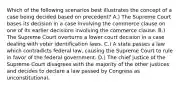 Which of the following scenarios best illustrates the concept of a case being decided based on precedent? A.) The Supreme Court bases its decision in a case involving the commerce clause on one of its earlier decisions involving the commerce clause. B.) The Supreme Court overturns a lower court decision in a case dealing with voter identification laws. C.) A state passes a law which contradicts federal law, causing the Supreme Court to rule in favor of the federal government. D.) The chief justice of the Supreme Court disagrees with the majority of the other justices and decides to declare a law passed by Congress as unconstitutional.