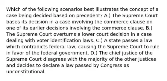 Which of the following scenarios best illustrates the concept of a case being decided based on precedent? A.) The Supreme Court bases its decision in a case involving the commerce clause on one of its earlier decisions involving the commerce clause. B.) The Supreme Court overturns a lower court decision in a case dealing with voter identification laws. C.) A state passes a law which contradicts federal law, causing the Supreme Court to rule in favor of the federal government. D.) The chief justice of the Supreme Court disagrees with the majority of the other justices and decides to declare a law passed by Congress as unconstitutional.