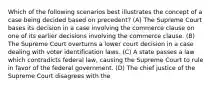 Which of the following scenarios best illustrates the concept of a case being decided based on precedent? (A) The Supreme Court bases its decision in a case involving the commerce clause on one of its earlier decisions involving the commerce clause. (B) The Supreme Court overturns a lower court decision in a case dealing with voter identification laws. (C) A state passes a law which contradicts federal law, causing the Supreme Court to rule in favor of the federal government. (D) The chief justice of the Supreme Court disagrees with the