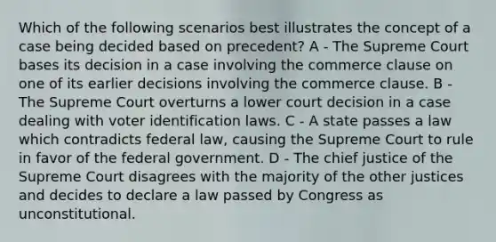 Which of the following scenarios best illustrates the concept of a case being decided based on precedent? A - The Supreme Court bases its decision in a case involving the commerce clause on one of its earlier decisions involving the commerce clause. B - The Supreme Court overturns a lower court decision in a case dealing with voter identification laws. C - A state passes a law which contradicts federal law, causing the Supreme Court to rule in favor of the federal government. D - The chief justice of the Supreme Court disagrees with the majority of the other justices and decides to declare a law passed by Congress as unconstitutional.