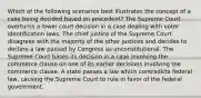 Which of the following scenarios best illustrates the concept of a case being decided based on precedent? The Supreme Court overturns a lower court decision in a case dealing with voter identification laws. The chief justice of the Supreme Court disagrees with the majority of the other justices and decides to declare a law passed by Congress as unconstitutional. The Supreme Court bases its decision in a case involving the commerce clause on one of its earlier decisions involving the commerce clause. A state passes a law which contradicts federal law, causing the Supreme Court to rule in favor of the federal government.