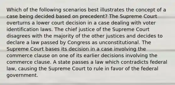 Which of the following scenarios best illustrates the concept of a case being decided based on precedent? The Supreme Court overturns a lower court decision in a case dealing with voter identification laws. The chief justice of the Supreme Court disagrees with the majority of the other justices and decides to declare a law passed by Congress as unconstitutional. The Supreme Court bases its decision in a case involving the commerce clause on one of its earlier decisions involving the commerce clause. A state passes a law which contradicts federal law, causing the Supreme Court to rule in favor of the federal government.