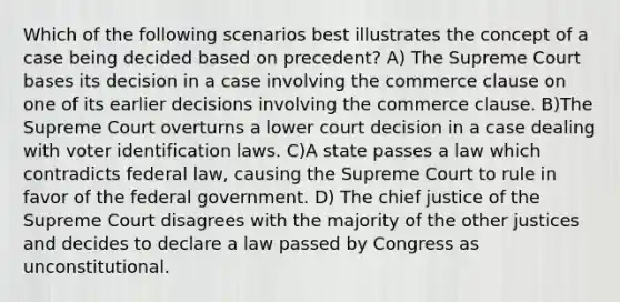 Which of the following scenarios best illustrates the concept of a case being decided based on precedent? A) The Supreme Court bases its decision in a case involving the commerce clause on one of its earlier decisions involving the commerce clause. B)The Supreme Court overturns a lower court decision in a case dealing with voter identification laws. C)A state passes a law which contradicts federal law, causing the Supreme Court to rule in favor of the federal government. D) The chief justice of the Supreme Court disagrees with the majority of the other justices and decides to declare a law passed by Congress as unconstitutional.