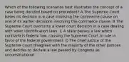 Which of the following scenarios best illustrates the concept of a case being decided based on precedent? A The Supreme Court bases its decision in a case involving the commerce clause on one of its earlier decisions involving the commerce clause. B The Supreme Court overturns a lower court decision in a case dealing with voter identification laws. C A state passes a law which contradicts federal law, causing the Supreme Court to rule in favor of the federal government. D The chief justice of the Supreme Court disagrees with the majority of the other justices and decides to declare a law passed by Congress as unconstitutional.