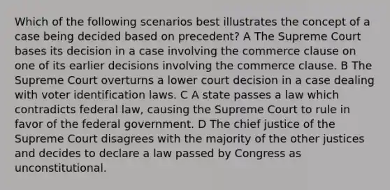 Which of the following scenarios best illustrates the concept of a case being decided based on precedent? A The Supreme Court bases its decision in a case involving the commerce clause on one of its earlier decisions involving the commerce clause. B The Supreme Court overturns a lower court decision in a case dealing with voter identification laws. C A state passes a law which contradicts federal law, causing the Supreme Court to rule in favor of the federal government. D The chief justice of the Supreme Court disagrees with the majority of the other justices and decides to declare a law passed by Congress as unconstitutional.