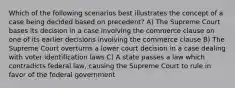 Which of the following scenarios best illustrates the concept of a case being decided based on precedent? A) The Supreme Court bases its decision in a case involving the commerce clause on one of its earlier decisions involving the commerce clause B) The Supreme Court overturns a lower court decision in a case dealing with voter identification laws C) A state passes a law which contradicts federal law, causing the Supreme Court to rule in favor of the federal government