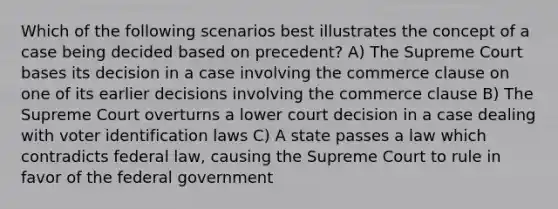 Which of the following scenarios best illustrates the concept of a case being decided based on precedent? A) The Supreme Court bases its decision in a case involving the commerce clause on one of its earlier decisions involving the commerce clause B) The Supreme Court overturns a lower court decision in a case dealing with voter identification laws C) A state passes a law which contradicts federal law, causing the Supreme Court to rule in favor of the federal government