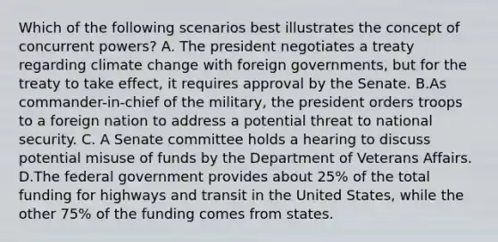 Which of the following scenarios best illustrates the concept of concurrent powers? A. The president negotiates a treaty regarding climate change with foreign governments, but for the treaty to take effect, it requires approval by the Senate. B.As commander-in-chief of the military, the president orders troops to a foreign nation to address a potential threat to national security. C. A Senate committee holds a hearing to discuss potential misuse of funds by the Department of Veterans Affairs. D.The federal government provides about 25% of the total funding for highways and transit in the United States, while the other 75% of the funding comes from states.