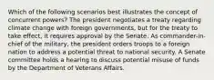 Which of the following scenarios best illustrates the concept of concurrent powers? The president negotiates a treaty regarding climate change with foreign governments, but for the treaty to take effect, it requires approval by the Senate. As commander-in-chief of the military, the president orders troops to a foreign nation to address a potential threat to national security. A Senate committee holds a hearing to discuss potential misuse of funds by the Department of Veterans Affairs.