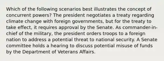 Which of the following scenarios best illustrates the concept of concurrent powers? The president negotiates a treaty regarding climate change with foreign governments, but for the treaty to take effect, it requires approval by the Senate. As commander-in-chief of the military, the president orders troops to a foreign nation to address a potential threat to national security. A Senate committee holds a hearing to discuss potential misuse of funds by the Department of Veterans Affairs.