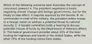 Which of the following scenarios best illustrates the concept of concurrent powers? A. The president negotiates a treaty regarding climate change with foreign governments, but for the treaty to take effect, it requires approval by the Senate. B. As commander-in-chief of the military, the president orders troops to a foreign nation to address a potential threat to national security. C. A Senate committee holds a hearing to discuss potential misuse of funds by the Department of Veterans Affairs. D. The federal government provides about 25% of the total funding for highways and transit in the United States, while the other 75% of the funding comes from states.