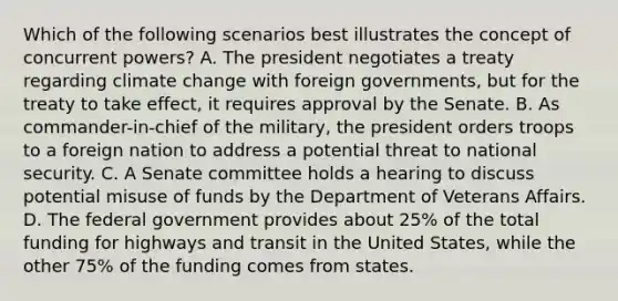 Which of the following scenarios best illustrates the concept of concurrent powers? A. The president negotiates a treaty regarding climate change with foreign governments, but for the treaty to take effect, it requires approval by the Senate. B. As commander-in-chief of the military, the president orders troops to a foreign nation to address a potential threat to national security. C. A Senate committee holds a hearing to discuss potential misuse of funds by the Department of Veterans Affairs. D. The federal government provides about 25% of the total funding for highways and transit in the United States, while the other 75% of the funding comes from states.