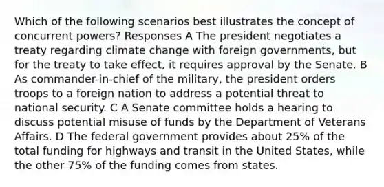 Which of the following scenarios best illustrates the concept of concurrent powers? Responses A The president negotiates a treaty regarding climate change with foreign governments, but for the treaty to take effect, it requires approval by the Senate. B As commander-in-chief of the military, the president orders troops to a foreign nation to address a potential threat to national security. C A Senate committee holds a hearing to discuss potential misuse of funds by the Department of Veterans Affairs. D The federal government provides about 25% of the total funding for highways and transit in the United States, while the other 75% of the funding comes from states.