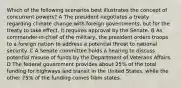 Which of the following scenarios best illustrates the concept of concurrent powers? A The president negotiates a treaty regarding climate change with foreign governments, but for the treaty to take effect, it requires approval by the Senate. B As commander-in-chief of the military, the president orders troops to a foreign nation to address a potential threat to national security. C A Senate committee holds a hearing to discuss potential misuse of funds by the Department of Veterans Affairs. D The federal government provides about 25% of the total funding for highways and transit in the United States, while the other 75% of the funding comes from states.