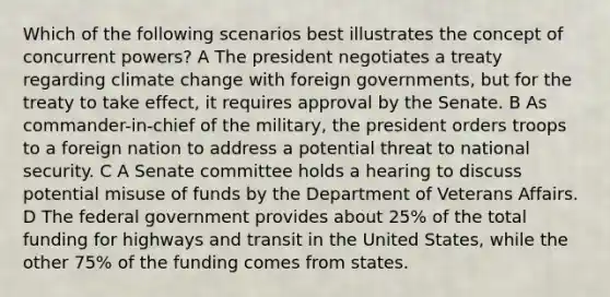 Which of the following scenarios best illustrates the concept of concurrent powers? A The president negotiates a treaty regarding climate change with foreign governments, but for the treaty to take effect, it requires approval by the Senate. B As commander-in-chief of the military, the president orders troops to a foreign nation to address a potential threat to national security. C A Senate committee holds a hearing to discuss potential misuse of funds by the Department of Veterans Affairs. D The federal government provides about 25% of the total funding for highways and transit in the United States, while the other 75% of the funding comes from states.