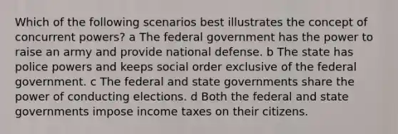 Which of the following scenarios best illustrates the concept of concurrent powers? a The federal government has the power to raise an army and provide national defense. b The state has police powers and keeps social order exclusive of the federal government. c The federal and state governments share the power of conducting elections. d Both the federal and state governments impose income taxes on their citizens.