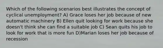 Which of the following scenarios best illustrates the concept of cyclical unemployment? A) Grace loses her job because of new automatic machinery B) Ellen quit looking for work because she doesn't think she can find a suitable job C) Sean quits his job to look for work that is more fun D)Marian loses her job because of recession