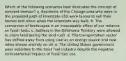 Which of the following scenarios best illustrates the concept of eminent domain? a. Residents of the Chicago area who were in the proposed path of Interstate 355 were forced to sell their homes and move when the interstate was built. b. The conversion of landscapes is an inescapable effect of our reliance on fossil fuels. c. Settlers in the Oklahoma Territory were allowed to claim land during the land rush. d. The transportation sector has shifted away from using coal as an energy source and now relies almost entirely on oil. e. The United States government pays subsidies to the fossil fuel industry despite the negative environmental impacts of fossil fuel use.