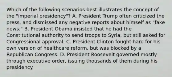 Which of the following scenarios best illustrates the concept of the "imperial presidency"? A. President Trump often criticized the press, and dismissed any negative reports about himself as "fake news." B. President Obama insisted that he had the Constitutional authority to send troops to Syria, but still asked for Congressional approval. C. President Clinton fought hard for his own version of healthcare reform, but was blocked by a Republican Congress. D. President Roosevelt governed mostly through executive order, issuing thousands of them during his presidency.