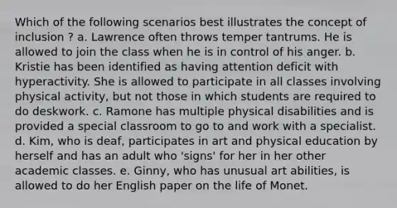 Which of the following scenarios best illustrates the concept of inclusion ? a. Lawrence often throws temper tantrums. He is allowed to join the class when he is in control of his anger. b. Kristie has been identified as having attention deficit with hyperactivity. She is allowed to participate in all classes involving physical activity, but not those in which students are required to do deskwork. c. Ramone has multiple physical disabilities and is provided a special classroom to go to and work with a specialist. d. Kim, who is deaf, participates in art and physical education by herself and has an adult who 'signs' for her in her other academic classes. e. Ginny, who has unusual art abilities, is allowed to do her English paper on the life of Monet.