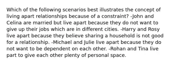 Which of the following scenarios best illustrates the concept of living apart relationships because of a constraint? -John and Celina are married but live apart because they do not want to give up their jobs which are in different cities. -Harry and Rosy live apart because they believe sharing a household is not good for a relationship. -Michael and Julie live apart because they do not want to be dependent on each other. -Rohan and Tina live part to give each other plenty of personal space.