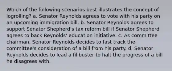 Which of the following scenarios best illustrates the concept of logrolling? a. Senator Reynolds agrees to vote with his party on an upcoming immigration bill. b. Senator Reynolds agrees to support Senator Shepherd's tax reform bill if Senator Shepherd agrees to back Reynolds' education initiative. c. As committee chairman, Senator Reynolds decides to fast track the committee's consideration of a bill from his party. d. Senator Reynolds decides to lead a filibuster to halt the progress of a bill he disagrees with.