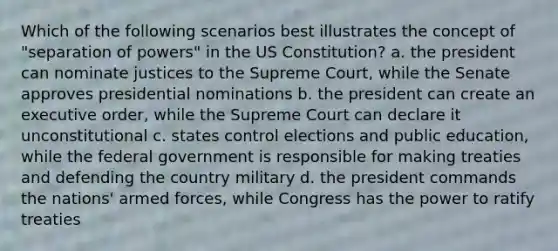 Which of the following scenarios best illustrates the concept of "separation of powers" in the US Constitution? a. the president can nominate justices to the Supreme Court, while the Senate approves presidential nominations b. the president can create an executive order, while the Supreme Court can declare it unconstitutional c. states control elections and public education, while the federal government is responsible for making treaties and defending the country military d. the president commands the nations' armed forces, while Congress has the power to ratify treaties