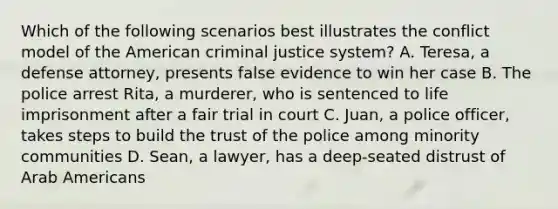 Which of the following scenarios best illustrates the conflict model of the American criminal justice system? A. Teresa, a defense attorney, presents false evidence to win her case B. The police arrest Rita, a murderer, who is sentenced to life imprisonment after a fair trial in court C. Juan, a police officer, takes steps to build the trust of the police among minority communities D. Sean, a lawyer, has a deep-seated distrust of Arab Americans