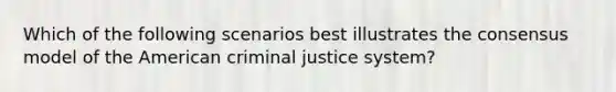 Which of the following scenarios best illustrates the consensus model of the American criminal justice system?