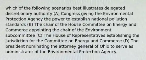 which of the following scenarios best illustrates delegated discretionary authority (A) Congress giving the Environmental Protection Agency the power to establish national pollution standards (B) The chair of the House Committee on Energy and Commerce appointing the chair of the Environment subcommittee (C) The House of Representatives establishing the jurisdiction for the Committee on Energy and Commerce (D) The president nominating the attorney general of Ohio to serve as administrator of the Environmental Protection Agency.