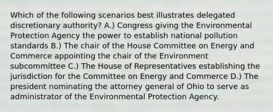 Which of the following scenarios best illustrates delegated discretionary authority? A.) Congress giving the Environmental Protection Agency the power to establish national pollution standards B.) The chair of the House Committee on Energy and Commerce appointing the chair of the Environment subcommittee C.) The House of Representatives establishing the jurisdiction for the Committee on Energy and Commerce D.) The president nominating the attorney general of Ohio to serve as administrator of the Environmental Protection Agency.