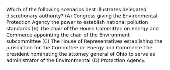 Which of the following scenarios best illustrates delegated discretionary authority? (A) Congress giving the Environmental Protection Agency the power to establish national pollution standards (B) The chair of the House Committee on Energy and Commerce appointing the chair of the Environment subcommittee (C) The House of Representatives establishing the jurisdiction for the Committee on Energy and Commerce The president nominating the attorney general of Ohio to serve as administrator of the Environmental (D) Protection Agency.