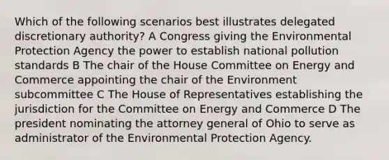 Which of the following scenarios best illustrates delegated discretionary authority? A Congress giving the Environmental Protection Agency the power to establish national pollution standards B The chair of the House Committee on Energy and Commerce appointing the chair of the Environment subcommittee C The House of Representatives establishing the jurisdiction for the Committee on Energy and Commerce D The president nominating the attorney general of Ohio to serve as administrator of the Environmental Protection Agency.