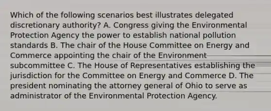 Which of the following scenarios best illustrates delegated discretionary authority? A. Congress giving the Environmental Protection Agency the power to establish national pollution standards B. The chair of the House Committee on Energy and Commerce appointing the chair of the Environment subcommittee C. The House of Representatives establishing the jurisdiction for the Committee on Energy and Commerce D. The president nominating the attorney general of Ohio to serve as administrator of the Environmental Protection Agency.