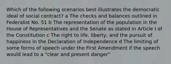 Which of the following scenarios best illustrates the democratic ideal of social contract? a The checks and balances outlined in Federalist No. 51 b The representation of the population in the House of Representatives and the Senate as stated in Article I of the Constitution c The right to life, liberty, and the pursuit of happiness in the Declaration of Independence d The limiting of some forms of speech under the First Amendment if the speech would lead to a "clear and present danger"