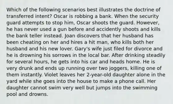 Which of the following scenarios best illustrates the doctrine of transferred intent? Oscar is robbing a bank. When the security guard attempts to stop him, Oscar shoots the guard. However, he has never used a gun before and accidently shoots and kills the bank teller instead. Joan discovers that her husband has been cheating on her and hires a hit man, who kills both her husband and his new lover. Gary's wife just filed for divorce and he is drowning his sorrows in the local bar. After drinking steadily for several hours, he gets into his car and heads home. He is very drunk and ends up running over two joggers, killing one of them instantly. Violet leaves her 2-year-old daughter alone in the yard while she goes into the house to make a phone call. Her daughter cannot swim very well but jumps into the swimming pool and drowns.