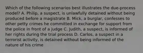 Which of the following scenarios best illustrates the due-process model? A. Philip, a suspect, is unlawfully detained without being produced before a magistrate B. Mick, a burglar, confesses to other petty crimes he committed in exchange for support from the police in front of a judge C. Judith, a suspect, is informed of her rights during the trial process D. Carlos, a suspect in a terrorist activity, is detained without being informed of the nature of his crime