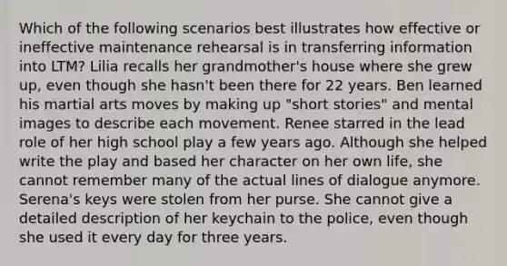 Which of the following scenarios best illustrates how effective or ineffective maintenance rehearsal is in transferring information into LTM? Lilia recalls her grandmother's house where she grew up, even though she hasn't been there for 22 years. Ben learned his martial arts moves by making up "short stories" and mental images to describe each movement. Renee starred in the lead role of her high school play a few years ago. Although she helped write the play and based her character on her own life, she cannot remember many of the actual lines of dialogue anymore. Serena's keys were stolen from her purse. She cannot give a detailed description of her keychain to the police, even though she used it every day for three years.