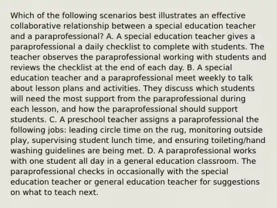 Which of the following scenarios best illustrates an effective collaborative relationship between a special education teacher and a paraprofessional? A. A special education teacher gives a paraprofessional a daily checklist to complete with students. The teacher observes the paraprofessional working with students and reviews the checklist at the end of each day. B. A special education teacher and a paraprofessional meet weekly to talk about lesson plans and activities. They discuss which students will need the most support from the paraprofessional during each lesson, and how the paraprofessional should support students. C. A preschool teacher assigns a paraprofessional the following jobs: leading circle time on the rug, monitoring outside play, supervising student lunch time, and ensuring toileting/hand washing guidelines are being met. D. A paraprofessional works with one student all day in a general education classroom. The paraprofessional checks in occasionally with the special education teacher or general education teacher for suggestions on what to teach next.