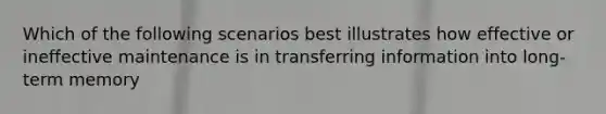 Which of the following scenarios best illustrates how effective or ineffective maintenance is in transferring information into long-term memory