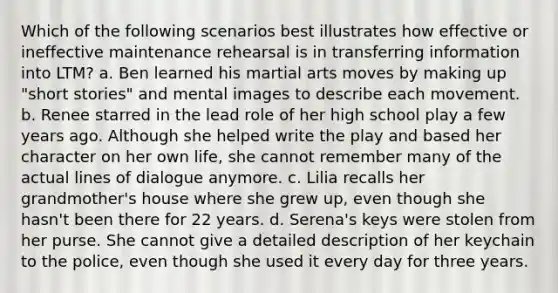 Which of the following scenarios best illustrates how effective or ineffective maintenance rehearsal is in transferring information into LTM? a. Ben learned his martial arts moves by making up "short stories" and mental images to describe each movement. b. Renee starred in the lead role of her high school play a few years ago. Although she helped write the play and based her character on her own life, she cannot remember many of the actual lines of dialogue anymore. c. Lilia recalls her grandmother's house where she grew up, even though she hasn't been there for 22 years. d. Serena's keys were stolen from her purse. She cannot give a detailed description of her keychain to the police, even though she used it every day for three years.