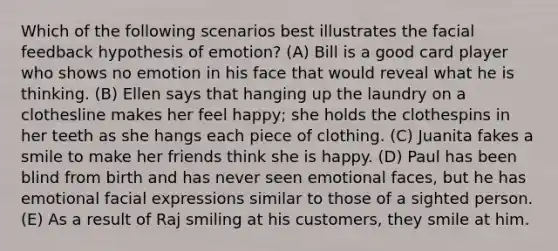 Which of the following scenarios best illustrates the facial feedback hypothesis of emotion? (A) Bill is a good card player who shows no emotion in his face that would reveal what he is thinking. (B) Ellen says that hanging up the laundry on a clothesline makes her feel happy; she holds the clothespins in her teeth as she hangs each piece of clothing. (C) Juanita fakes a smile to make her friends think she is happy. (D) Paul has been blind from birth and has never seen emotional faces, but he has emotional facial expressions similar to those of a sighted person. (E) As a result of Raj smiling at his customers, they smile at him.