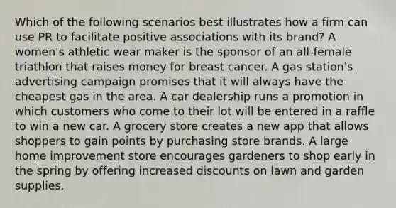 Which of the following scenarios best illustrates how a firm can use PR to facilitate positive associations with its brand? A women's athletic wear maker is the sponsor of an all-female triathlon that raises money for breast cancer. A gas station's advertising campaign promises that it will always have the cheapest gas in the area. A car dealership runs a promotion in which customers who come to their lot will be entered in a raffle to win a new car. A grocery store creates a new app that allows shoppers to gain points by purchasing store brands. A large home improvement store encourages gardeners to shop early in the spring by offering increased discounts on lawn and garden supplies.