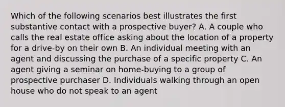 Which of the following scenarios best illustrates the first substantive contact with a prospective buyer? A. A couple who calls the real estate office asking about the location of a property for a drive-by on their own B. An individual meeting with an agent and discussing the purchase of a specific property C. An agent giving a seminar on home-buying to a group of prospective purchaser D. Individuals walking through an open house who do not speak to an agent