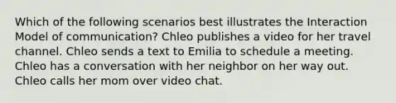 Which of the following scenarios best illustrates the Interaction Model of communication? Chleo publishes a video for her travel channel. Chleo sends a text to Emilia to schedule a meeting. Chleo has a conversation with her neighbor on her way out. Chleo calls her mom over video chat.