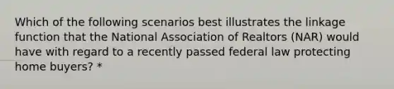 Which of the following scenarios best illustrates the linkage function that the National Association of Realtors (NAR) would have with regard to a recently passed federal law protecting home buyers? *