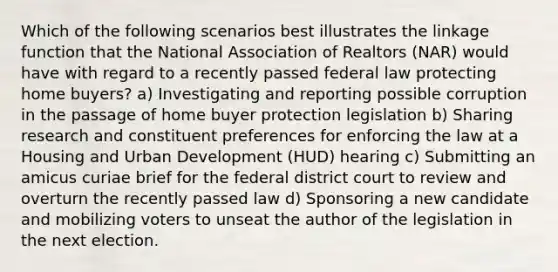 Which of the following scenarios best illustrates the linkage function that the National Association of Realtors (NAR) would have with regard to a recently passed federal law protecting home buyers? a) Investigating and reporting possible corruption in the passage of home buyer protection legislation b) Sharing research and constituent preferences for enforcing the law at a Housing and Urban Development (HUD) hearing c) Submitting an amicus curiae brief for the federal district court to review and overturn the recently passed law d) Sponsoring a new candidate and mobilizing voters to unseat the author of the legislation in the next election.