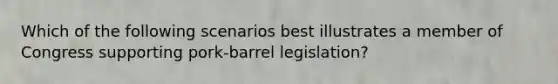 Which of the following scenarios best illustrates a member of Congress supporting pork-barrel legislation?