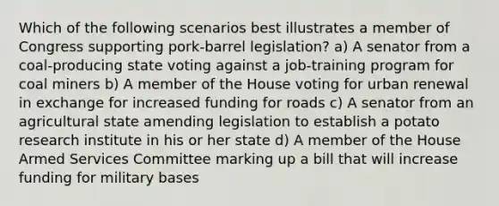 Which of the following scenarios best illustrates a member of Congress supporting pork-barrel legislation? a) A senator from a coal-producing state voting against a job-training program for coal miners b) A member of the House voting for urban renewal in exchange for increased funding for roads c) A senator from an agricultural state amending legislation to establish a potato research institute in his or her state d) A member of the House Armed Services Committee marking up a bill that will increase funding for military bases