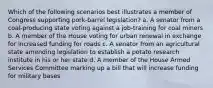 Which of the following scenarios best illustrates a member of Congress supporting pork-barrel legislation? a. A senator from a coal-producing state voting against a job-training for coal miners b. A member of the House voting for urban renewal in exchange for increased funding for roads c. A senator from an agricultural state amending legislation to establish a potato research institute in his or her state d. A member of the House Armed Services Committee marking up a bill that will increase funding for military bases